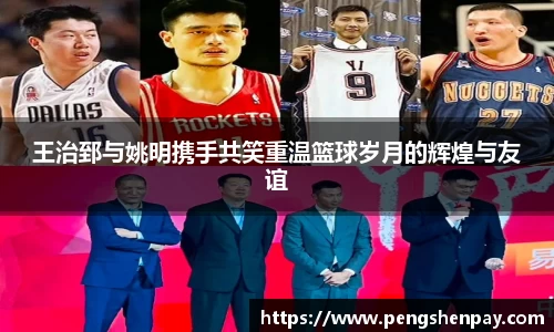 王治郅与姚明携手共笑重温篮球岁月的辉煌与友谊