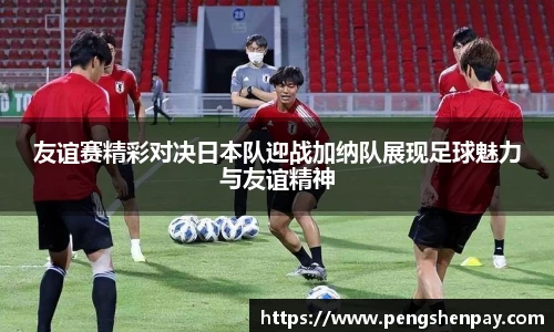 友谊赛精彩对决日本队迎战加纳队展现足球魅力与友谊精神